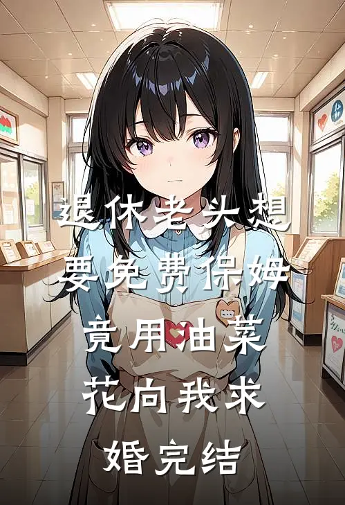 退休老头想要免费保姆，竟用油菜花向我求婚完结