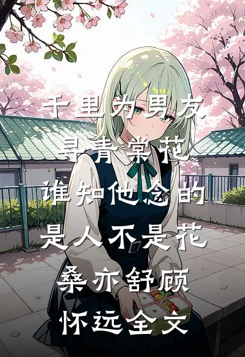千里为男友寻青棠花，谁知他念的是人不是花桑亦舒顾怀远全文