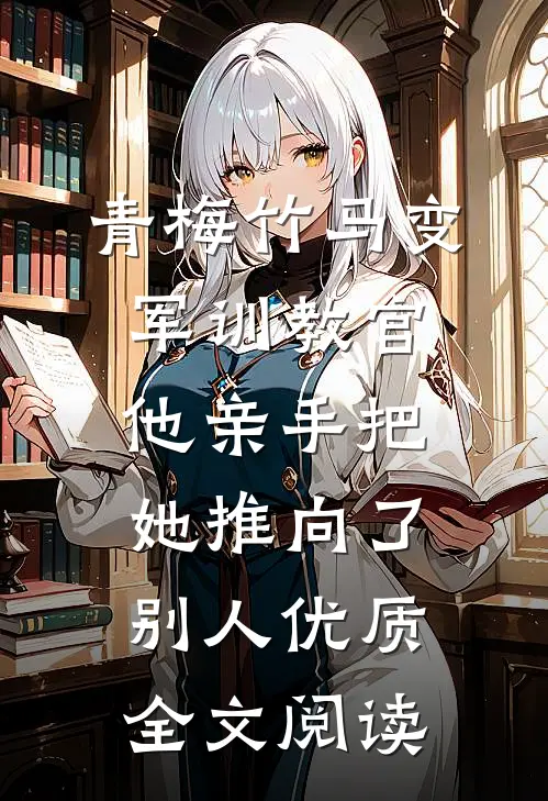 青梅竹马变军训教官，他亲手把她推向了别人优质全文阅读