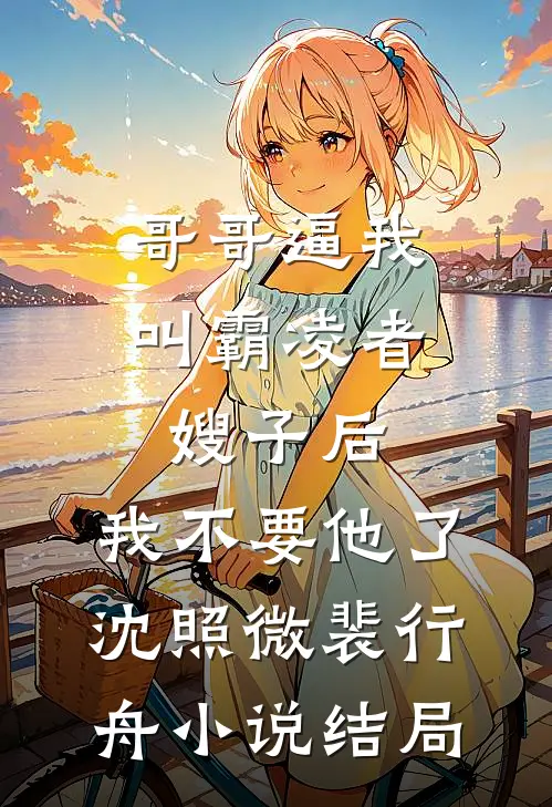 哥哥逼我叫霸凌者嫂子后，我不要他了沈照微裴行舟小说结局