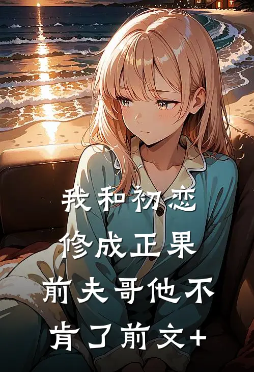 我和初恋修成正果，前夫哥他不肯了前文+