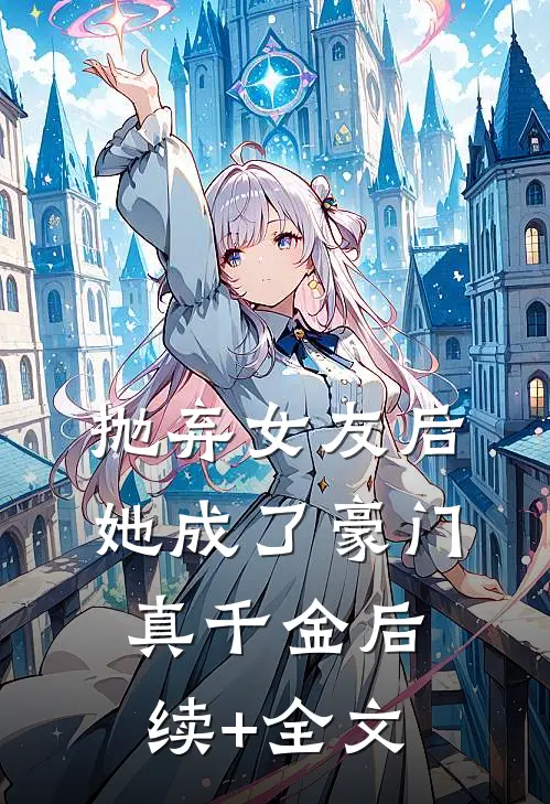 抛弃女友后，她成了豪门真千金后续+全文