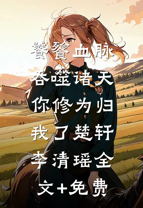 饕餮血脉吞噬诸天，你修为归我了楚轩李清瑶全文+免费