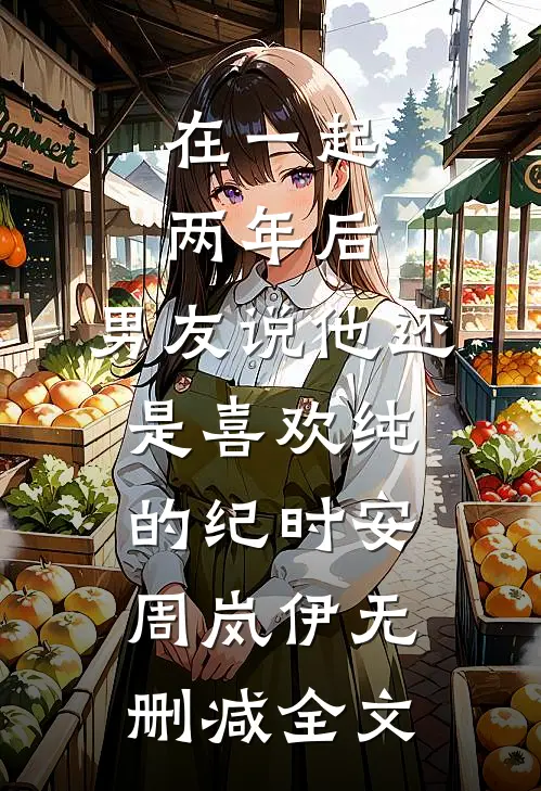 在一起两年后，男友说他还是喜欢纯的纪时安周岚伊无删减全文