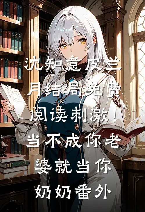沈知意皮兰月结局免费阅读刺激！当不成你老婆就当你奶奶番外