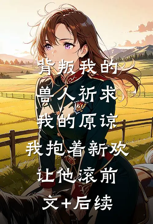 背叛我的兽人祈求我的原谅，我抱着新欢让他滚前文+后续