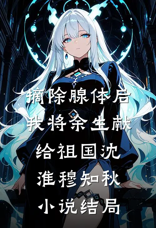 摘除腺体后，我将余生献给祖国沈淮穆知秋小说结局