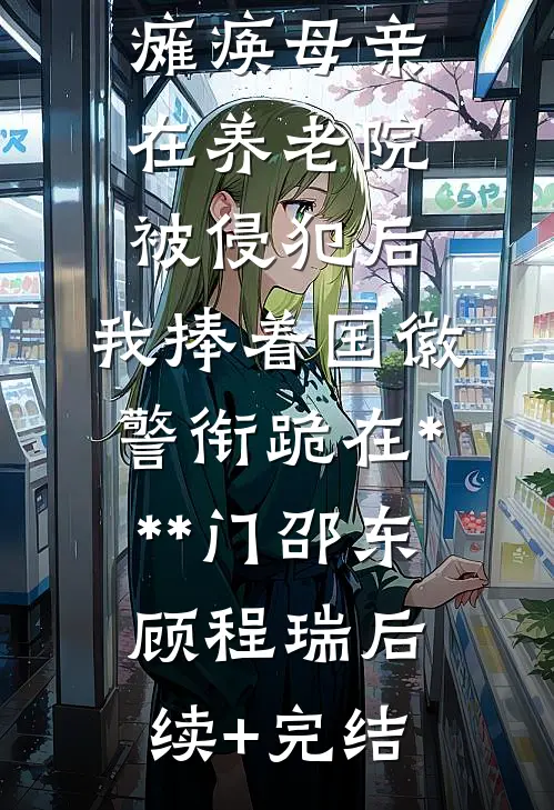 瘫痪母亲在养老院被侵犯后，我捧着国徽警衔跪在***门邵东顾程瑞后续+完结