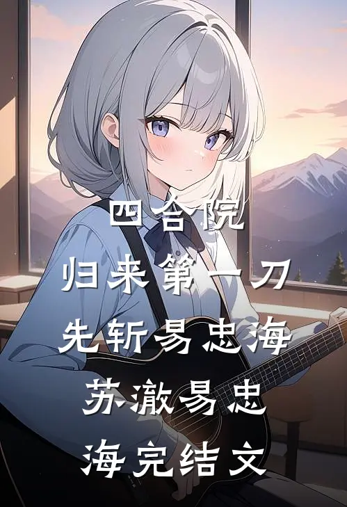 四合院：归来第一刀，先斩易忠海苏澈易忠海完结文