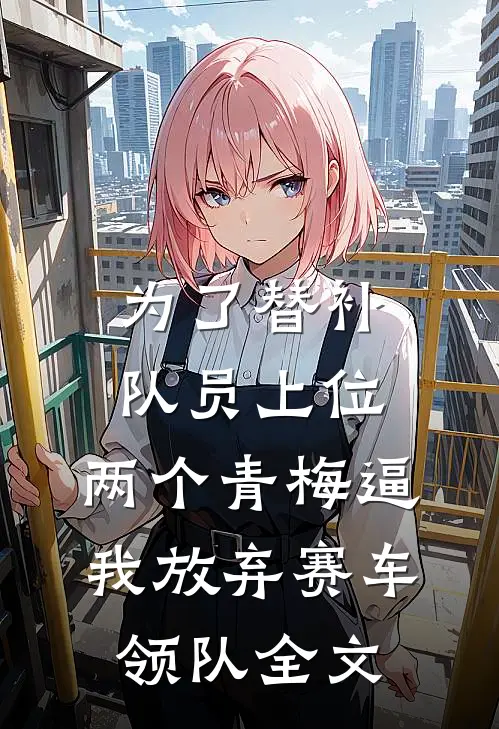 为了替补队员上位，两个青梅逼我放弃赛车领队全文