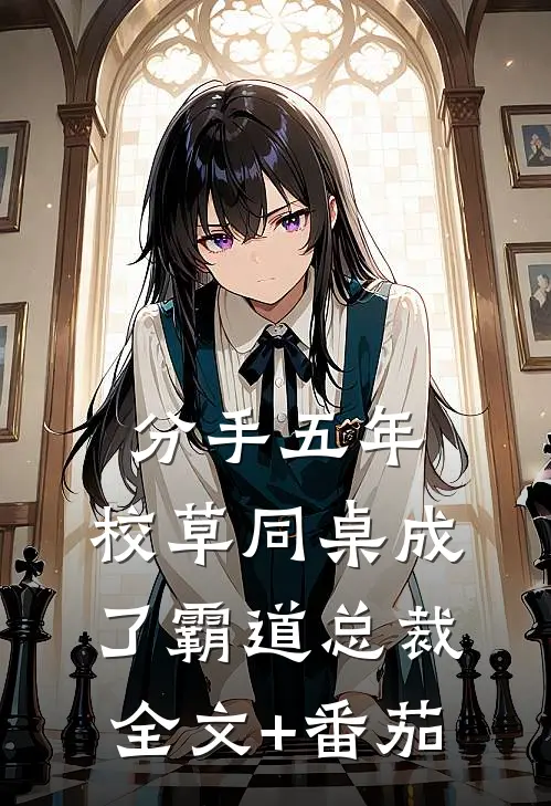 分手五年，校草同桌成了霸道总裁全文+番茄