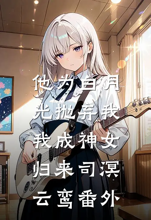 他为白月光抛弃我，我成神女归来司溟云鸾番外