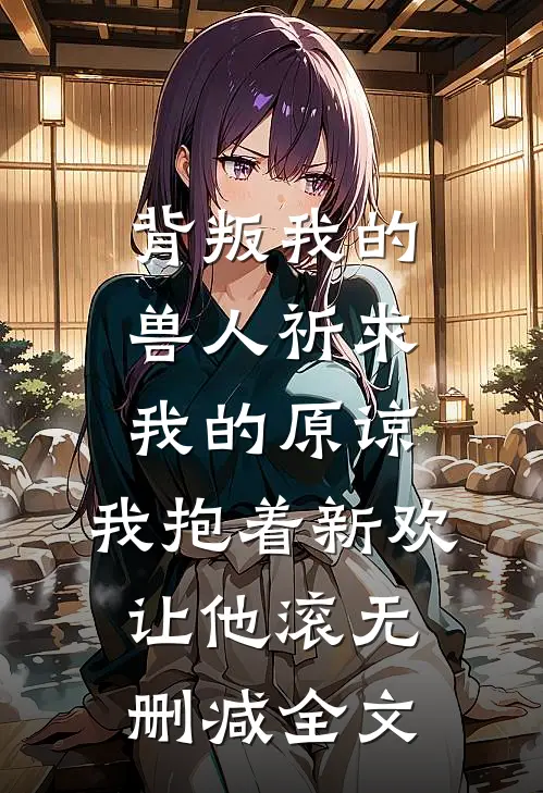 背叛我的兽人祈求我的原谅，我抱着新欢让他滚无删减全文