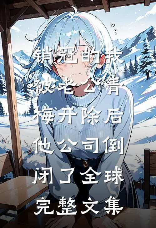 销冠的我被老公青梅开除后，他公司倒闭了全球完整文集