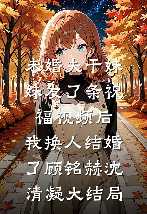 未婚夫干妹妹发了条祝福视频后，我换人结婚了顾铭赫沈清凝大结局