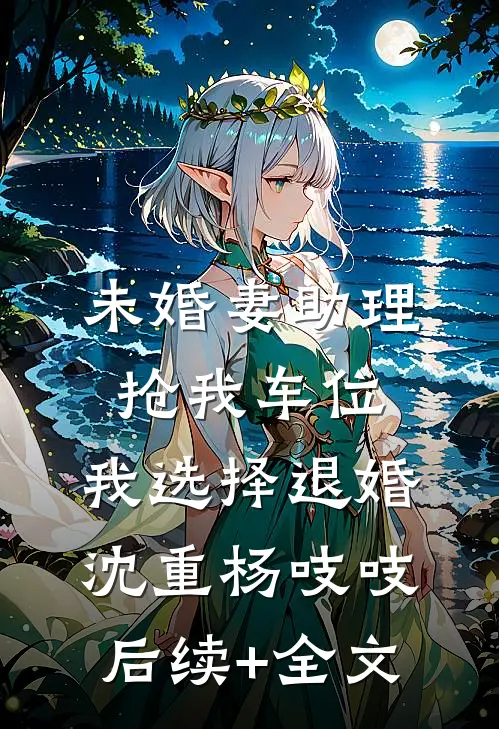 未婚妻助理抢我车位，我选择退婚沈重杨吱吱后续+全文