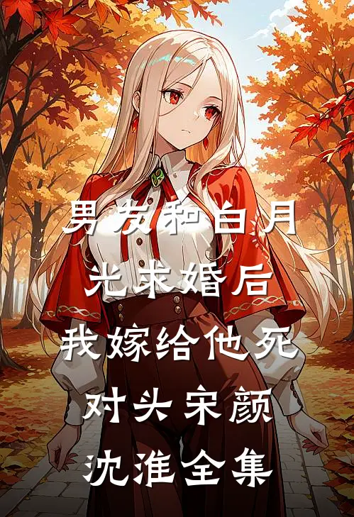 男友和白月光求婚后，我嫁给他死对头宋颜沈淮全集