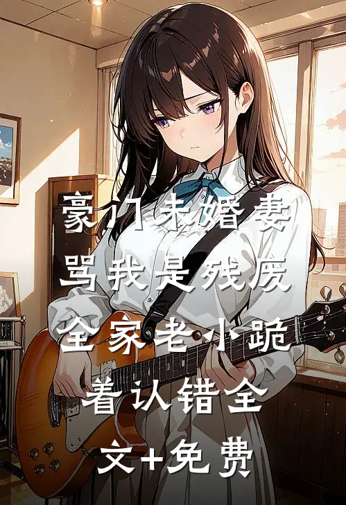 豪门未婚妻骂我是残废，全家老小跪着认错全文+免费