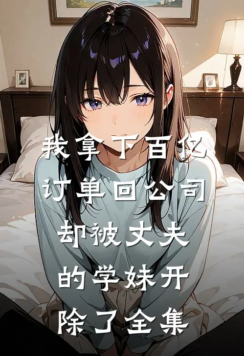 我拿下百亿订单回公司，却被丈夫的学妹开除了全集