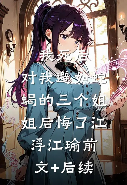 我死后，对我避如蛇蝎的三个姐姐后悔了江浮江瑜前文+后续