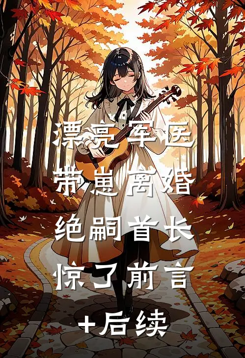 漂亮军医带崽离婚，绝嗣首长惊了前言+后续