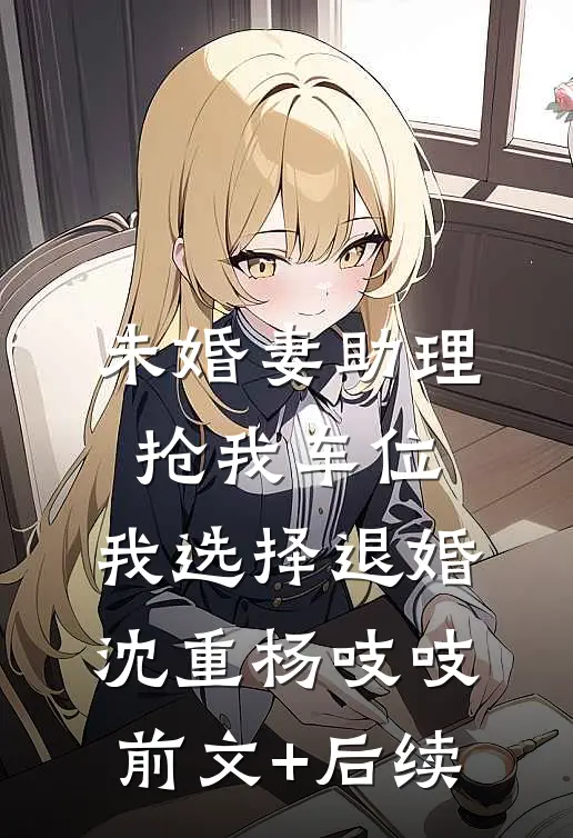 未婚妻助理抢我车位，我选择退婚沈重杨吱吱前文+后续