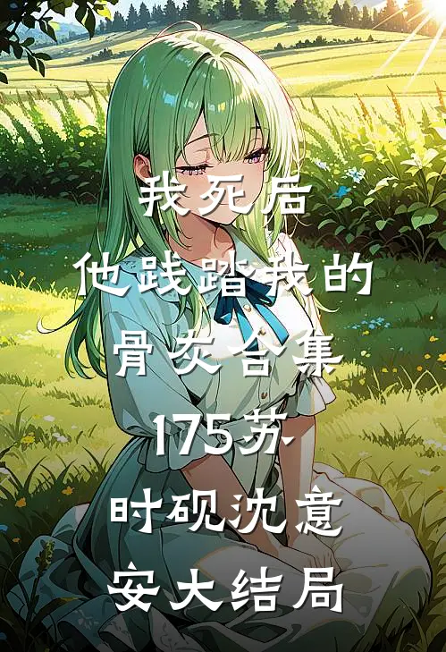 我死后，他践踏我的骨灰合集175苏时砚沈意安大结局