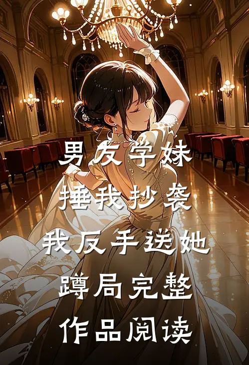 男友学妹捶我抄袭，我反手送她蹲局完整作品阅读