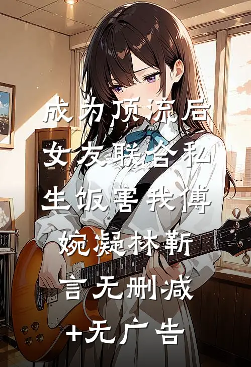 成为顶流后，女友联合私生饭害我傅婉凝林靳言无删减+无广告