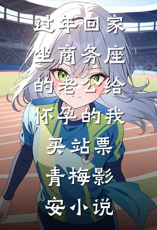 过年回家，坐商务座的老公给怀孕的我买站票青梅影安小说