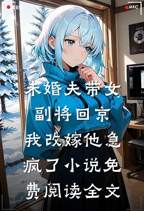 未婚夫带女副将回京，我改嫁他急疯了小说免费阅读全文