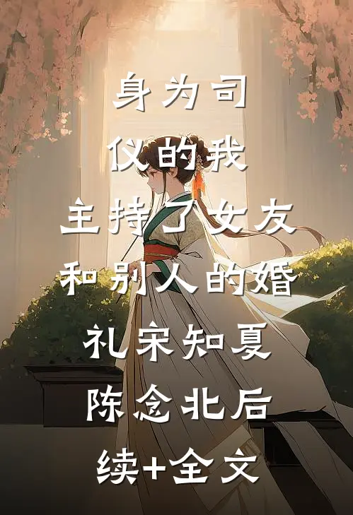 身为司仪的我，主持了女友和别人的婚礼宋知夏陈念北后续+全文