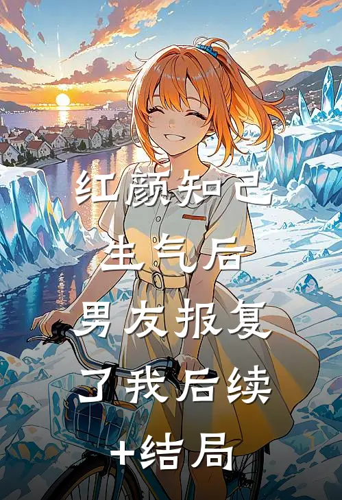 红颜知己生气后，男友报复了我后续+结局
