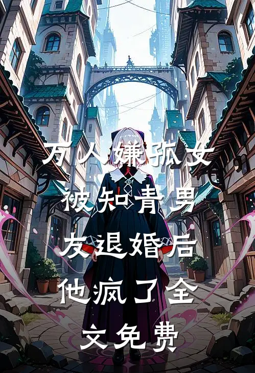 万人嫌孤女被知青男友退婚后，他疯了全文免费