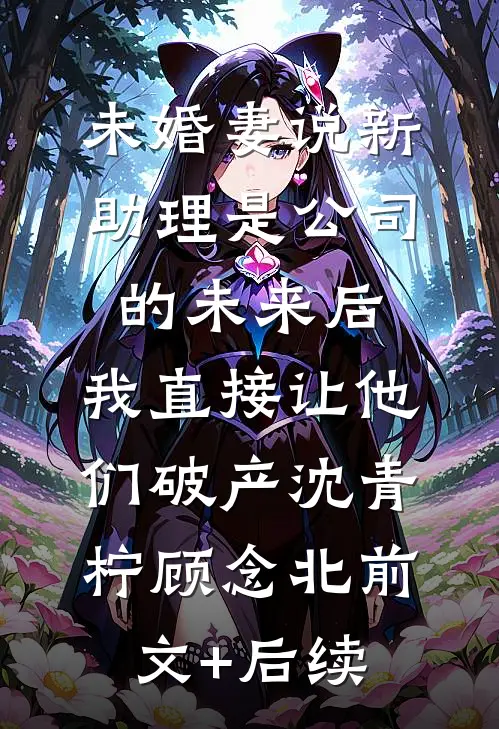 未婚妻说新助理是公司的未来后，我直接让他们破产沈青柠顾念北前文+后续