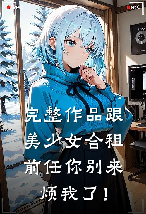 完整作品跟美少女合租，前任你别来烦我了！