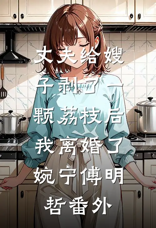 丈夫给嫂子剥了一颗荔枝后，我离婚了婉宁傅明哲番外