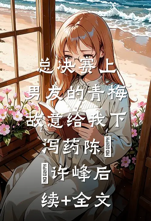 总决赛上，男友的青梅故意给我下泻药陈玥玥许峰后续+全文