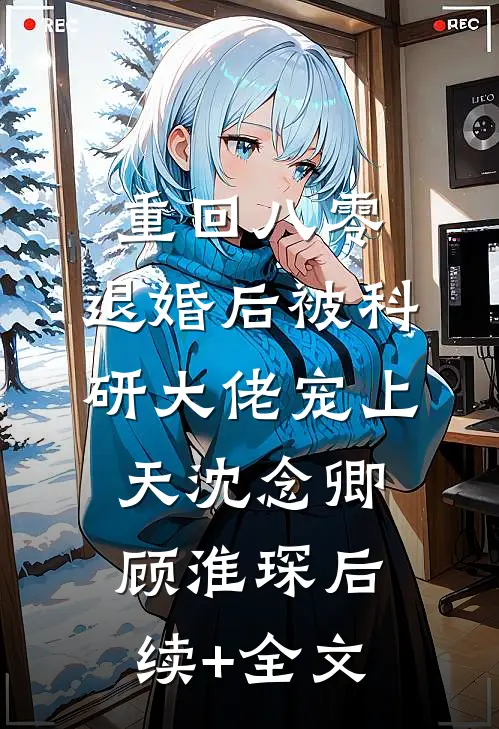 重回八零：退婚后被科研大佬宠上天沈念卿顾淮琛后续+全文