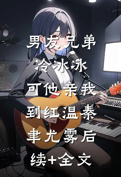 男友兄弟冷冰冰，可他亲我到红温秦聿尤雾后续+全文