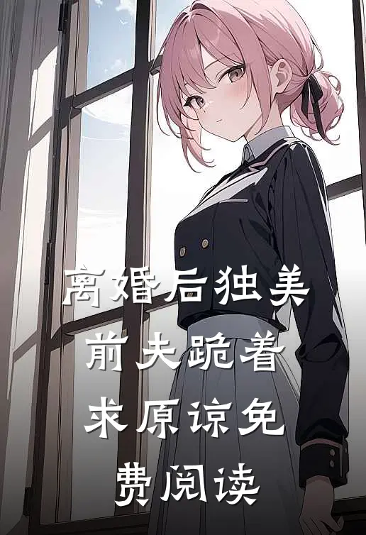 离婚后独美，前夫跪着求原谅免费阅读