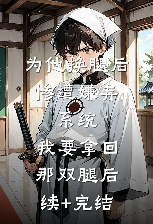 为他换腿后惨遭嫌弃，系统，我要拿回那双腿后续+完结