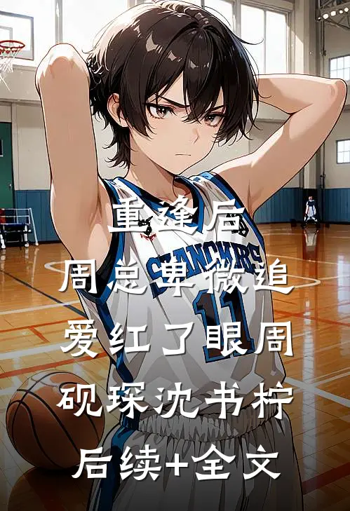 重逢后，周总卑微追爱红了眼周砚琛沈书柠后续+全文