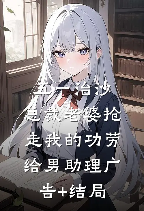 五一治沙，总裁老婆抢走我的功劳给男助理广告+结局