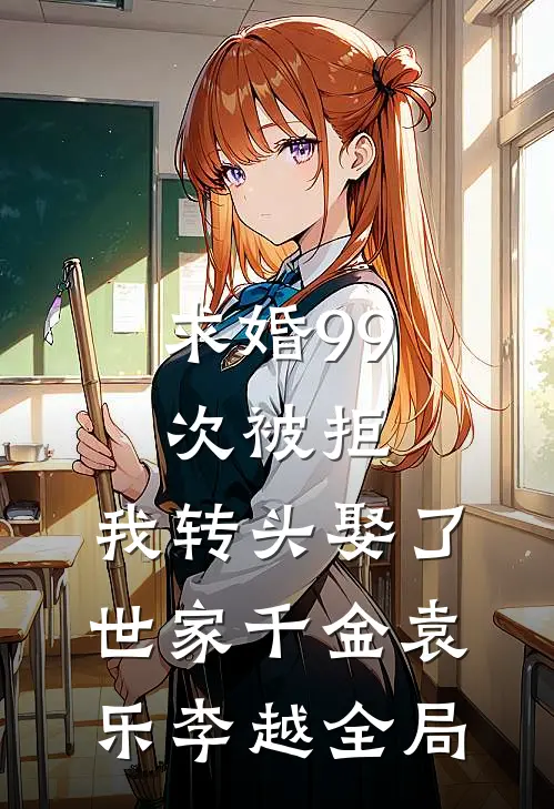 求婚99次被拒，我转头娶了世家千金袁乐李越全局
