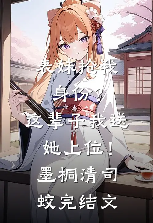 表妹抢我身份？这辈子我送她上位！墨桐清司蛟完结文