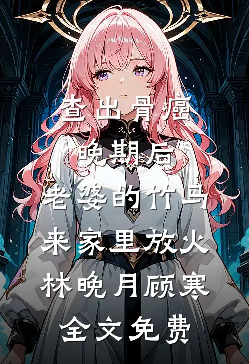 查出骨癌晚期后，老婆的竹马来家里放火林晚月顾寒全文免费