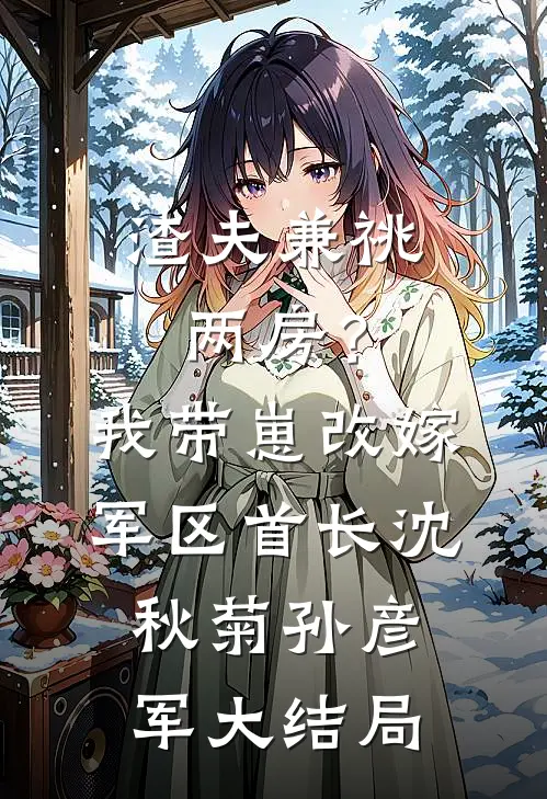 渣夫兼祧两房？我带崽改嫁军区首长沈秋菊孙彦军大结局