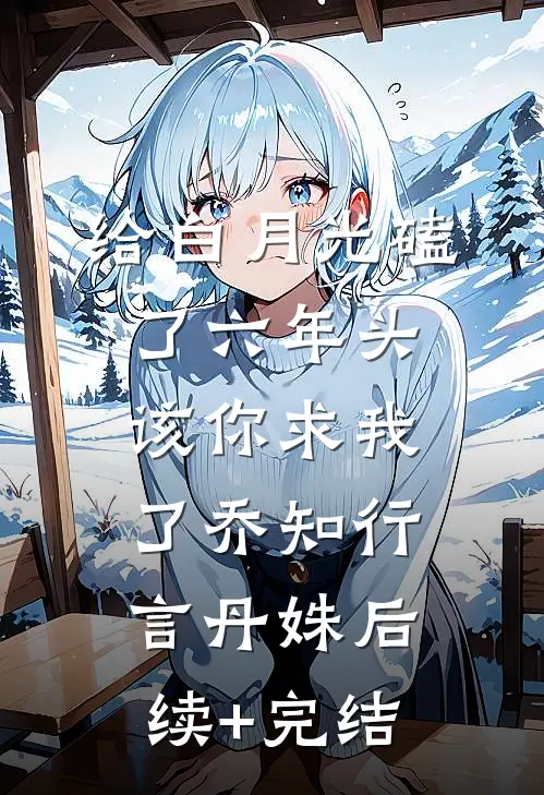 给白月光磕了六年头，该你求我了乔知行言丹姝后续+完结