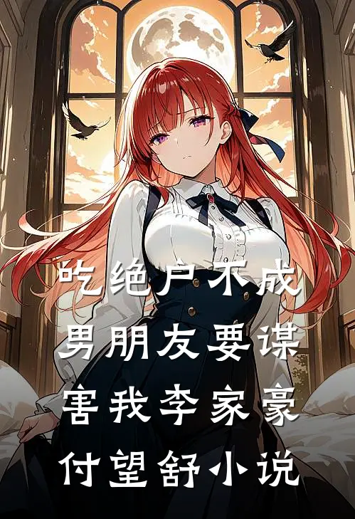 吃绝户不成，男朋友要谋害我李家豪付望舒小说
